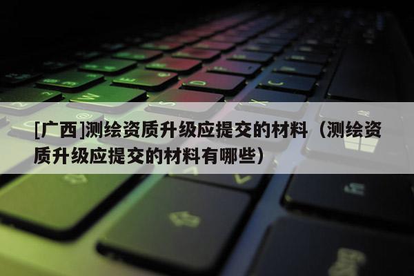 [廣西]測繪資質(zhì)升級應(yīng)提交的材料（測繪資質(zhì)升級應(yīng)提交的材料有哪些）