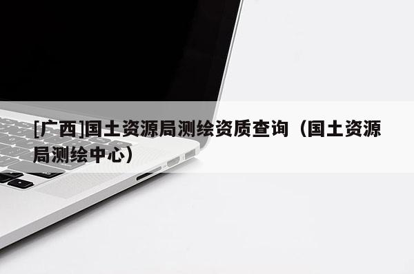 [廣西]國土資源局測繪資質(zhì)查詢（國土資源局測繪中心）
