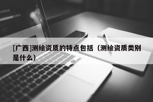 [廣西]測(cè)繪資質(zhì)的特點(diǎn)包括（測(cè)繪資質(zhì)類別是什么）