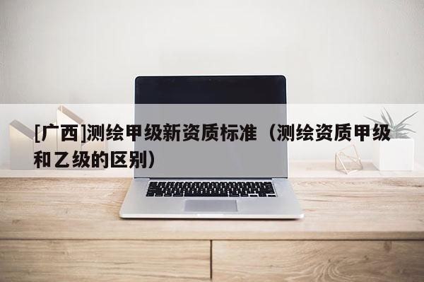 [廣西]測(cè)繪甲級(jí)新資質(zhì)標(biāo)準(zhǔn)（測(cè)繪資質(zhì)甲級(jí)和乙級(jí)的區(qū)別）