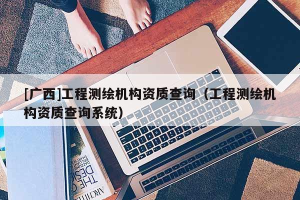 [廣西]工程測繪機構(gòu)資質(zhì)查詢（工程測繪機構(gòu)資質(zhì)查詢系統(tǒng)）