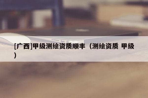 [廣西]甲級(jí)測(cè)繪資質(zhì)順豐（測(cè)繪資質(zhì) 甲級(jí)）
