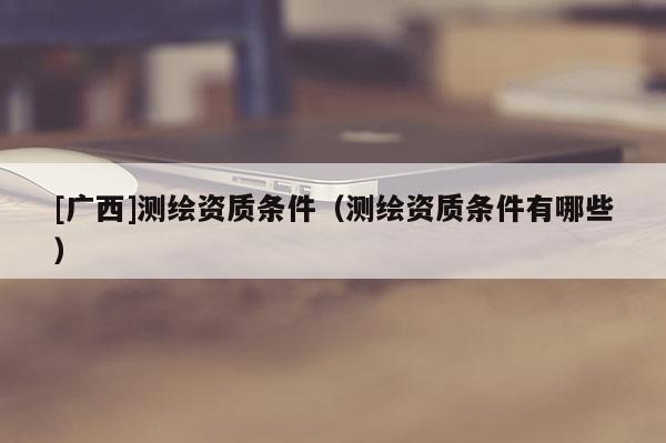 [廣西]測繪資質(zhì)條件（測繪資質(zhì)條件有哪些）