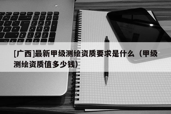 [廣西]最新甲級測繪資質(zhì)要求是什么（甲級測繪資質(zhì)值多少錢）