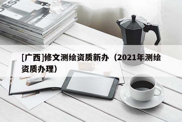 [廣西]修文測(cè)繪資質(zhì)新辦（2021年測(cè)繪資質(zhì)辦理）