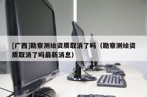 [廣西]勘察測(cè)繪資質(zhì)取消了嗎（勘察測(cè)繪資質(zhì)取消了嗎最新消息）
