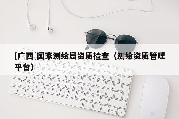 [廣西]國家測繪局資質(zhì)檢查（測繪資質(zhì)管理平臺）