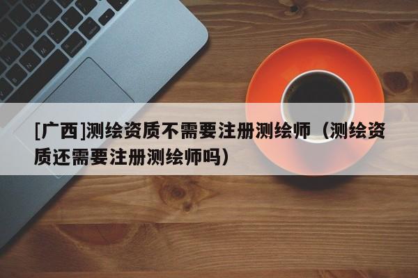 [廣西]測繪資質(zhì)不需要注冊測繪師（測繪資質(zhì)還需要注冊測繪師嗎）