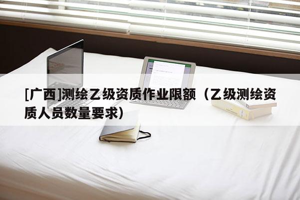 [廣西]測(cè)繪乙級(jí)資質(zhì)作業(yè)限額（乙級(jí)測(cè)繪資質(zhì)人員數(shù)量要求）