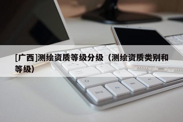 [廣西]測(cè)繪資質(zhì)等級(jí)分級(jí)（測(cè)繪資質(zhì)類別和等級(jí)）