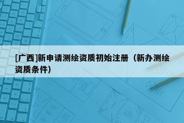 [廣西]新申請測繪資質(zhì)初始注冊（新辦測繪資質(zhì)條件）