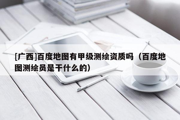 [廣西]百度地圖有甲級測繪資質(zhì)嗎（百度地圖測繪員是干什么的）