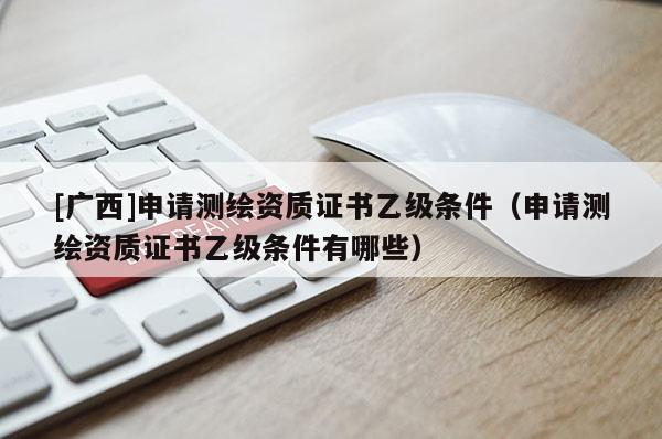 [廣西]申請測繪資質(zhì)證書乙級條件（申請測繪資質(zhì)證書乙級條件有哪些）