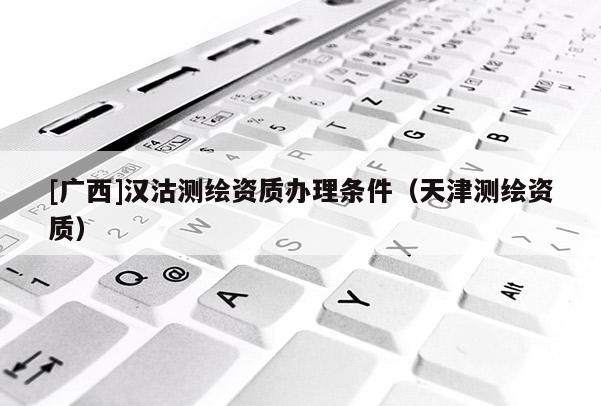 [廣西]漢沽測(cè)繪資質(zhì)辦理?xiàng)l件（天津測(cè)繪資質(zhì)）