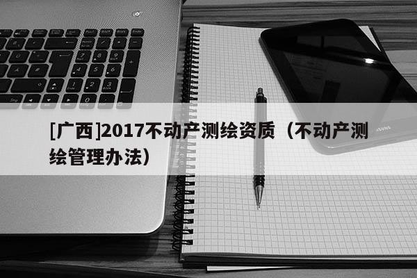 [廣西]2017不動產測繪資質（不動產測繪管理辦法）