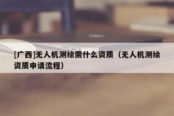 [廣西]無人機測繪需什么資質(zhì)（無人機測繪資質(zhì)申請流程）