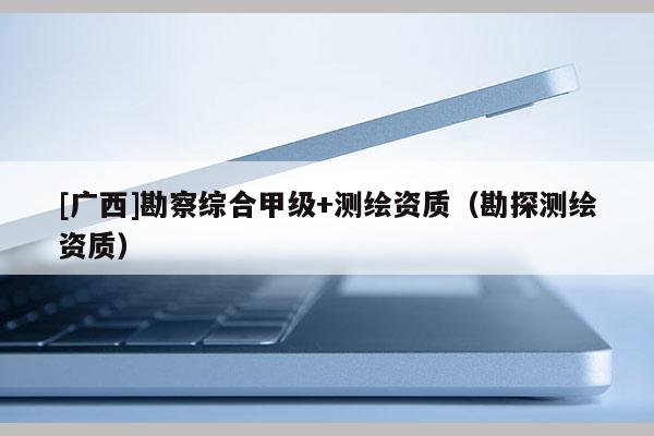 [廣西]勘察綜合甲級(jí)+測(cè)繪資質(zhì)（勘探測(cè)繪資質(zhì)）