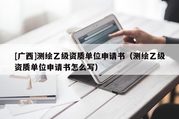 [廣西]測繪乙級資質(zhì)單位申請書（測繪乙級資質(zhì)單位申請書怎么寫）