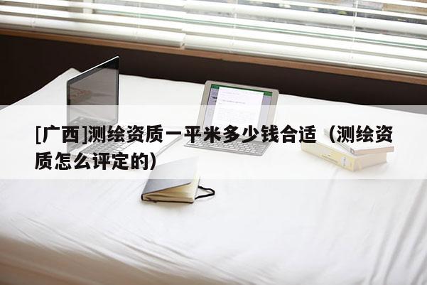 [廣西]測繪資質(zhì)一平米多少錢合適（測繪資質(zhì)怎么評定的）