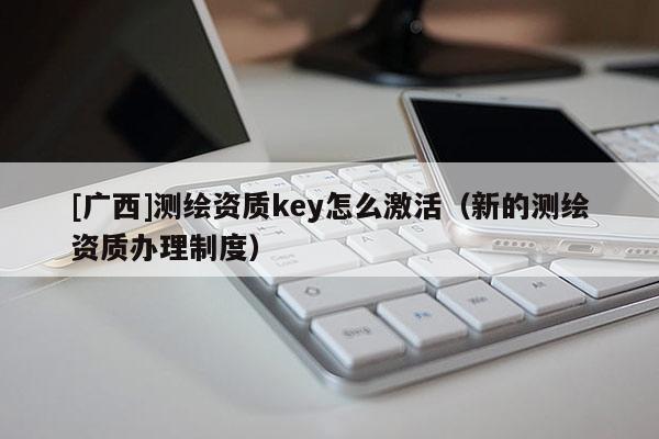[廣西]測繪資質(zhì)key怎么激活（新的測繪資質(zhì)辦理制度）