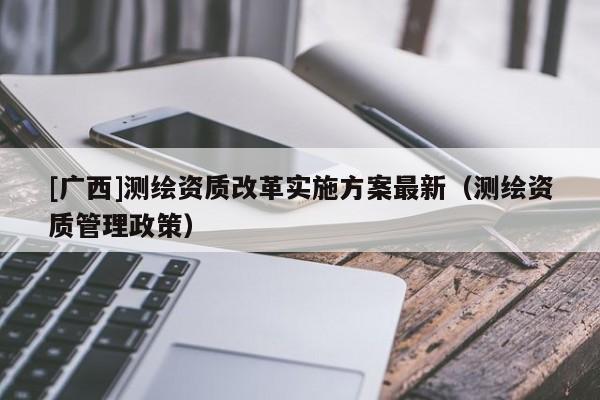[廣西]測繪資質(zhì)改革實施方案最新（測繪資質(zhì)管理政策）