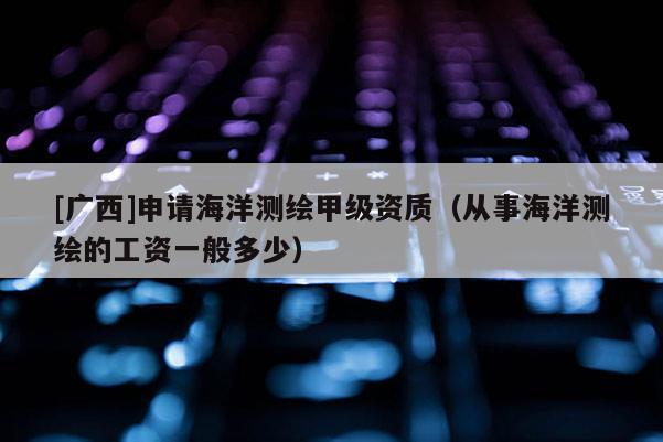 [廣西]申請海洋測繪甲級資質（從事海洋測繪的工資一般多少）