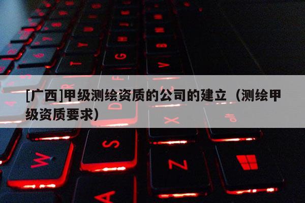 [廣西]甲級測繪資質(zhì)的公司的建立（測繪甲級資質(zhì)要求）