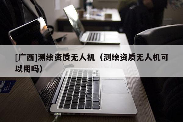 [廣西]測繪資質(zhì)無人機（測繪資質(zhì)無人機可以用嗎）