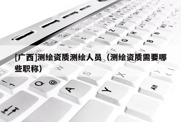 [廣西]測繪資質(zhì)測繪人員（測繪資質(zhì)需要哪些職稱）