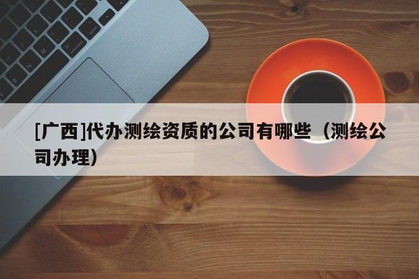 [廣西]代辦測(cè)繪資質(zhì)的公司有哪些（測(cè)繪公司辦理）