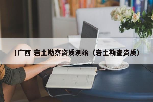 [廣西]巖土勘察資質(zhì)測(cè)繪（巖土勘查資質(zhì)）