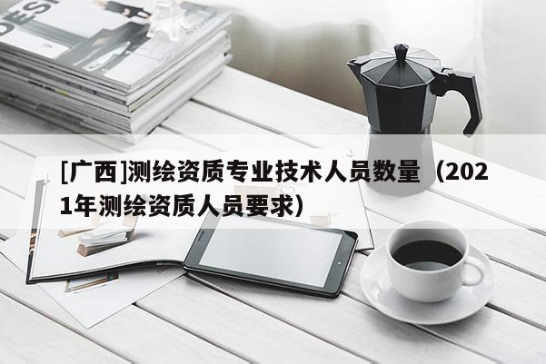 [廣西]測繪資質(zhì)專業(yè)技術(shù)人員數(shù)量（2021年測繪資質(zhì)人員要求）