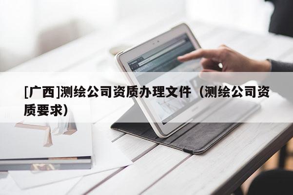 [廣西]測繪公司資質辦理文件（測繪公司資質要求）