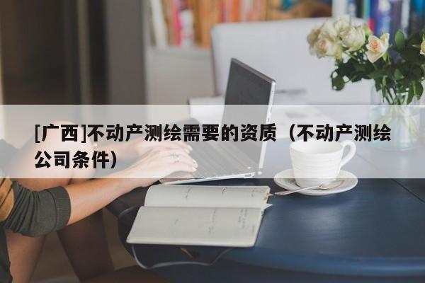 [廣西]不動產(chǎn)測繪需要的資質（不動產(chǎn)測繪公司條件）