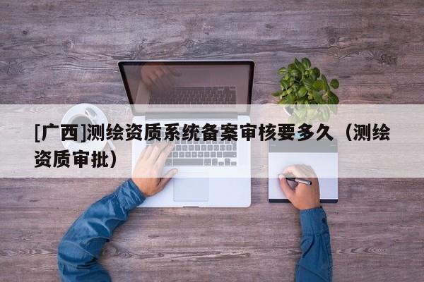 [廣西]測繪資質系統(tǒng)備案審核要多久（測繪資質審批）