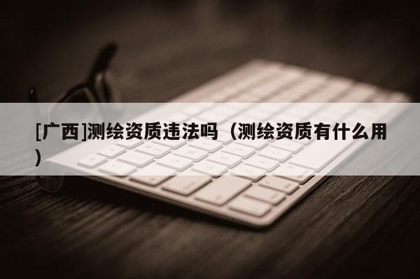[廣西]測繪資質違法嗎（測繪資質有什么用）