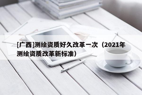 [廣西]測繪資質好久改革一次（2021年測繪資質改革新標準）