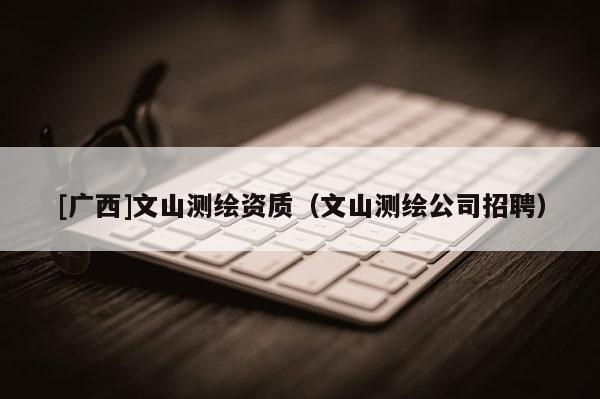 [廣西]文山測繪資質（文山測繪公司招聘）