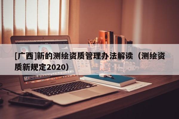 [廣西]新的測繪資質(zhì)管理辦法解讀（測繪資質(zhì)新規(guī)定2020）