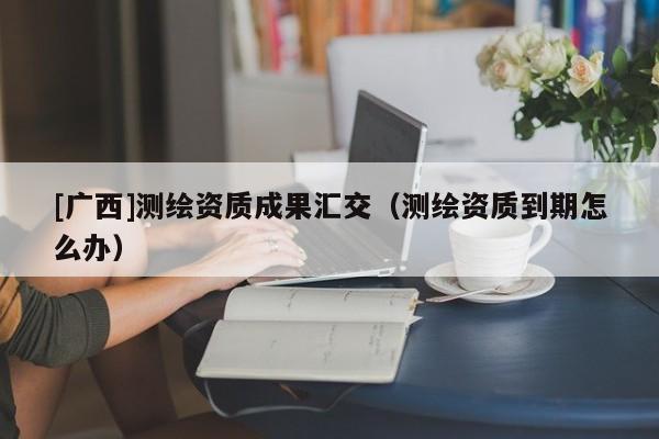 [廣西]測(cè)繪資質(zhì)成果匯交（測(cè)繪資質(zhì)到期怎么辦）