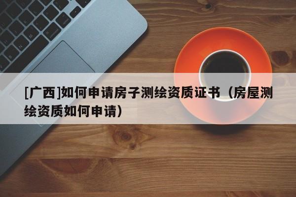 [廣西]如何申請房子測繪資質(zhì)證書（房屋測繪資質(zhì)如何申請）