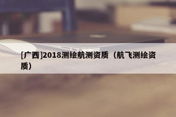 [廣西]2018測繪航測資質(zhì)（航飛測繪資質(zhì)）