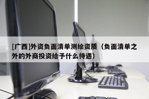 [廣西]外資負(fù)面清單測繪資質(zhì)（負(fù)面清單之外的外商投資給予什么待遇）