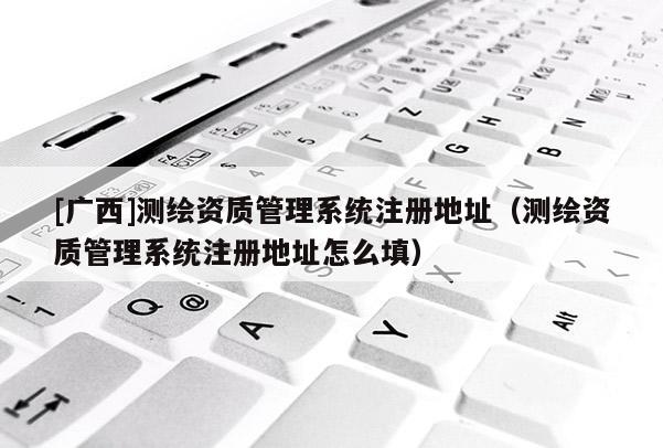 [廣西]測(cè)繪資質(zhì)管理系統(tǒng)注冊(cè)地址（測(cè)繪資質(zhì)管理系統(tǒng)注冊(cè)地址怎么填）
