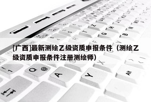 [廣西]最新測(cè)繪乙級(jí)資質(zhì)申報(bào)條件（測(cè)繪乙級(jí)資質(zhì)申報(bào)條件注冊(cè)測(cè)繪師）
