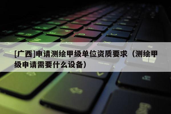[廣西]申請測繪甲級單位資質(zhì)要求（測繪甲級申請需要什么設(shè)備）