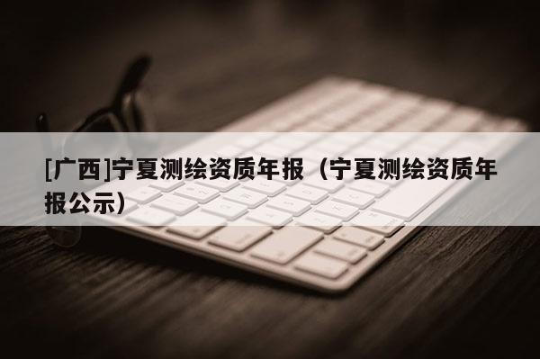 [廣西]寧夏測(cè)繪資質(zhì)年報(bào)（寧夏測(cè)繪資質(zhì)年報(bào)公示）