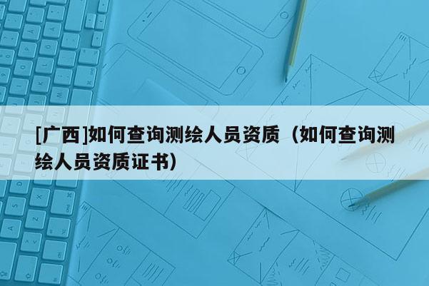 [廣西]如何查詢測(cè)繪人員資質(zhì)（如何查詢測(cè)繪人員資質(zhì)證書）