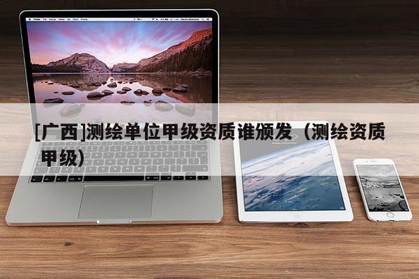 [廣西]測(cè)繪單位甲級(jí)資質(zhì)誰(shuí)頒發(fā)（測(cè)繪資質(zhì) 甲級(jí)）