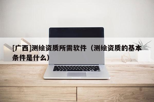 [廣西]測繪資質(zhì)所需軟件（測繪資質(zhì)的基本條件是什么）